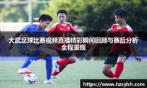 大武足球比赛视频直播精彩瞬间回顾与赛后分析全程呈现